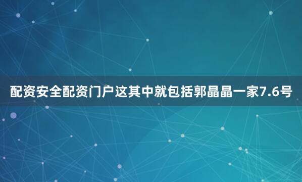 配资安全配资门户这其中就包括郭晶晶一家7.6号