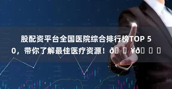 股配资平台全国医院综合排行榜TOP 50，带你了解最佳医疗资源！🏥👍