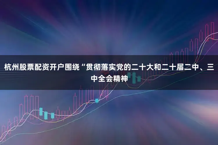 杭州股票配资开户围绕“贯彻落实党的二十大和二十届二中、三中全会精神