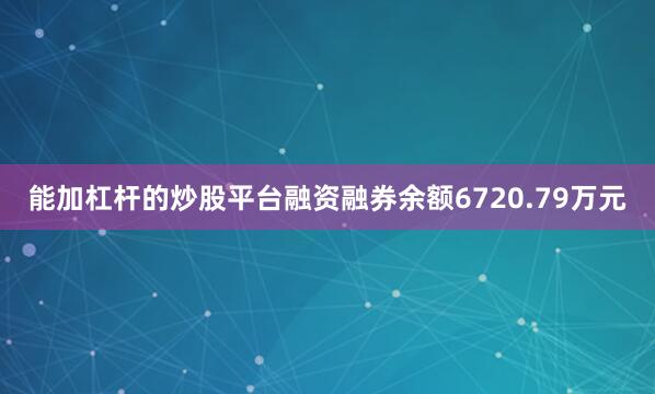 能加杠杆的炒股平台融资融券余额6720.79万元